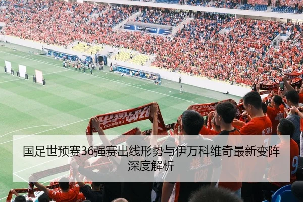 国足世预赛36强赛出线形势与伊万科维奇最新变阵深度解析
