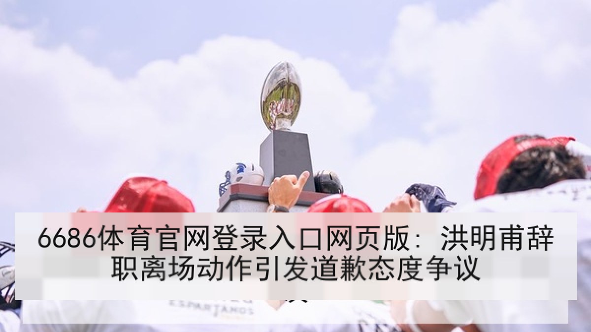 6686体育官网登录入口网页版: 洪明甫辞职离场动作引发道歉态度争议