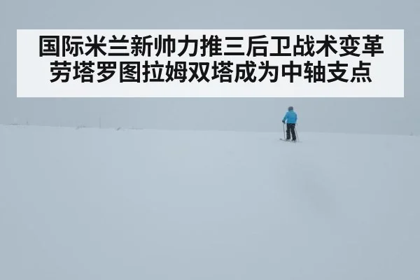 国际米兰新帅力推三后卫战术变革 劳塔罗图拉姆双塔成为中轴支点