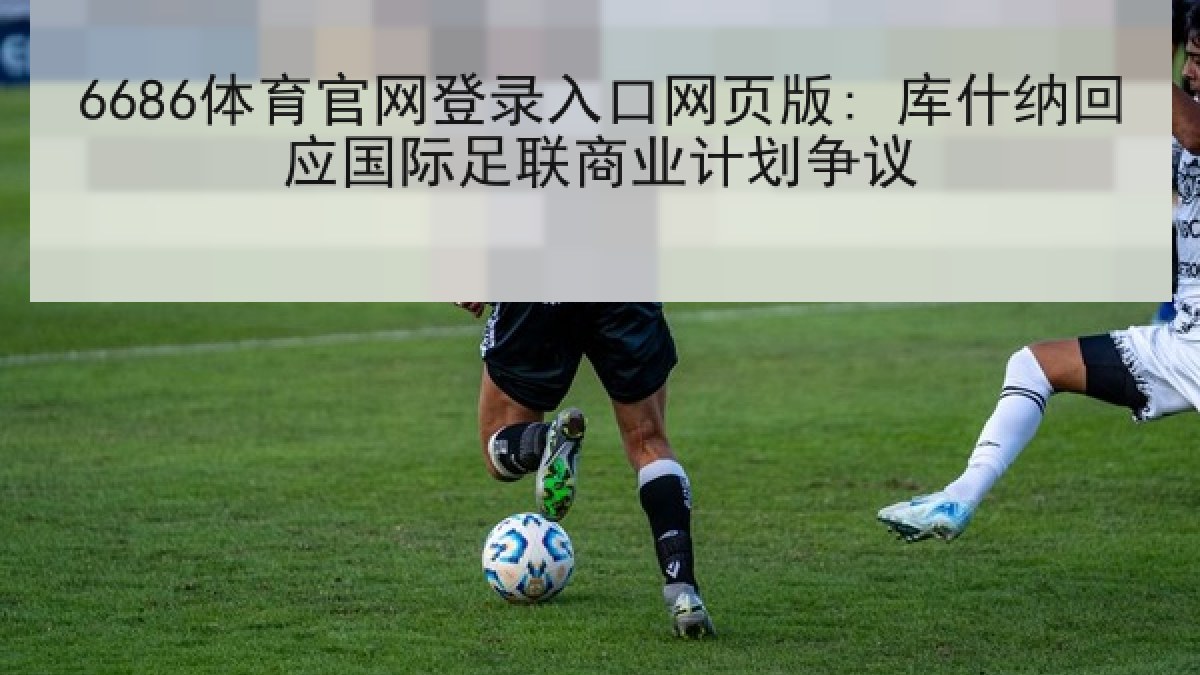 6686体育官网登录入口网页版: 库什纳回应国际足联商业计划争议
